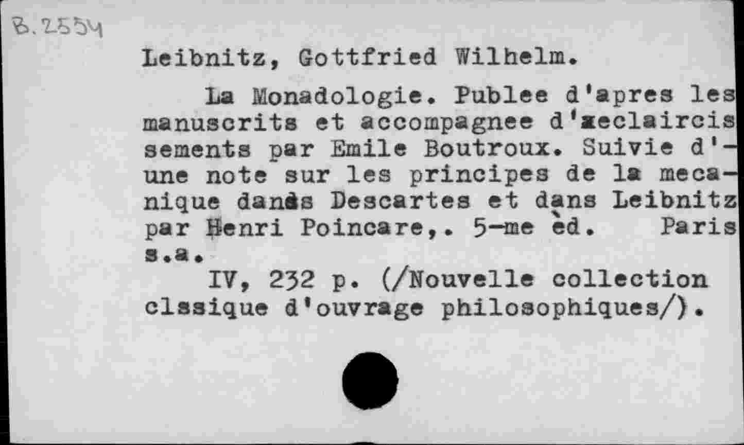 ﻿
Leibnitz, Gottfried Wilhelm.
La Monadologie. Publee d’apres les manuscrits et accompagnée d'»eclaircis sements par Emile Boutroux. Suivie d'une note sur les principes de la mécanique danàs Descartes et dans Leibnitz par Henri Poincare,. 5-me èd. Paris s.a.
IV, 232 p. (/Nouvelle collection clssique d’ouvrage philosophiques/).